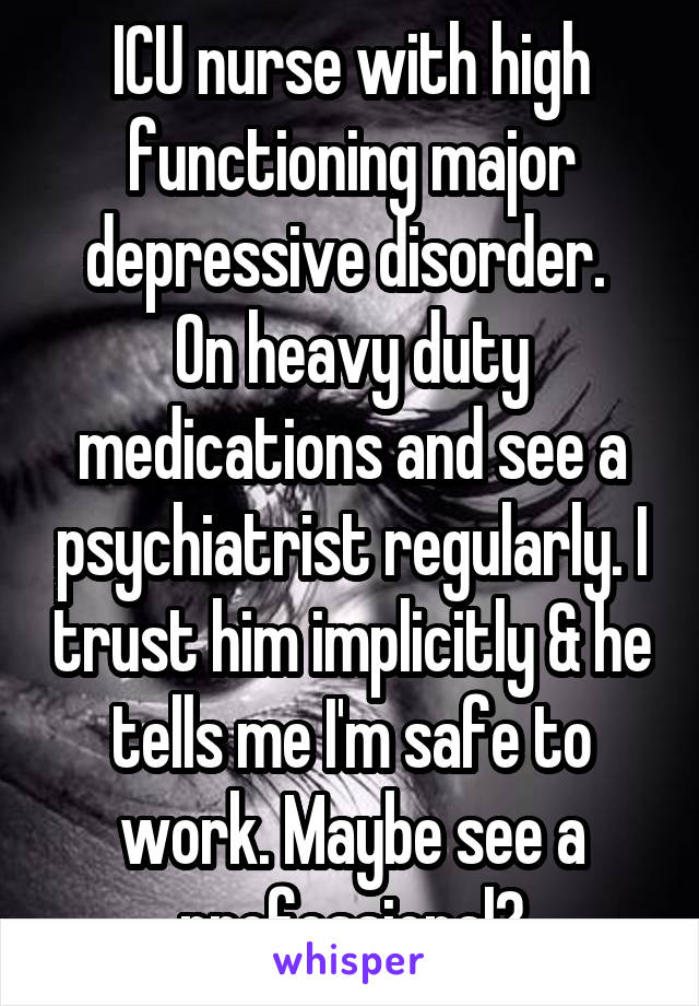 ICU nurse with high functioning major depressive disorder. 
On heavy duty medications and see a psychiatrist regularly. I trust him implicitly & he tells me I'm safe to work. Maybe see a professional?