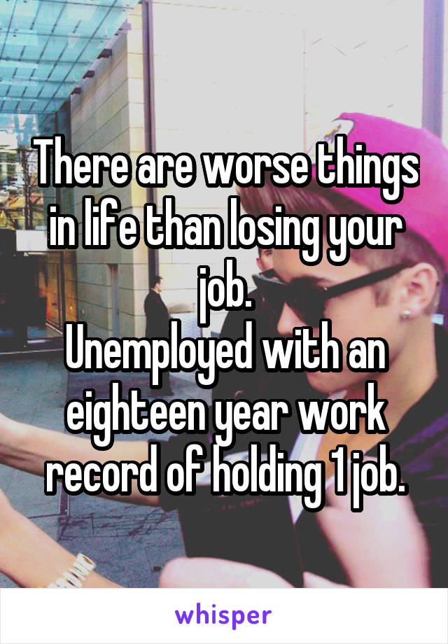 There are worse things in life than losing your job.
Unemployed with an eighteen year work record of holding 1 job.