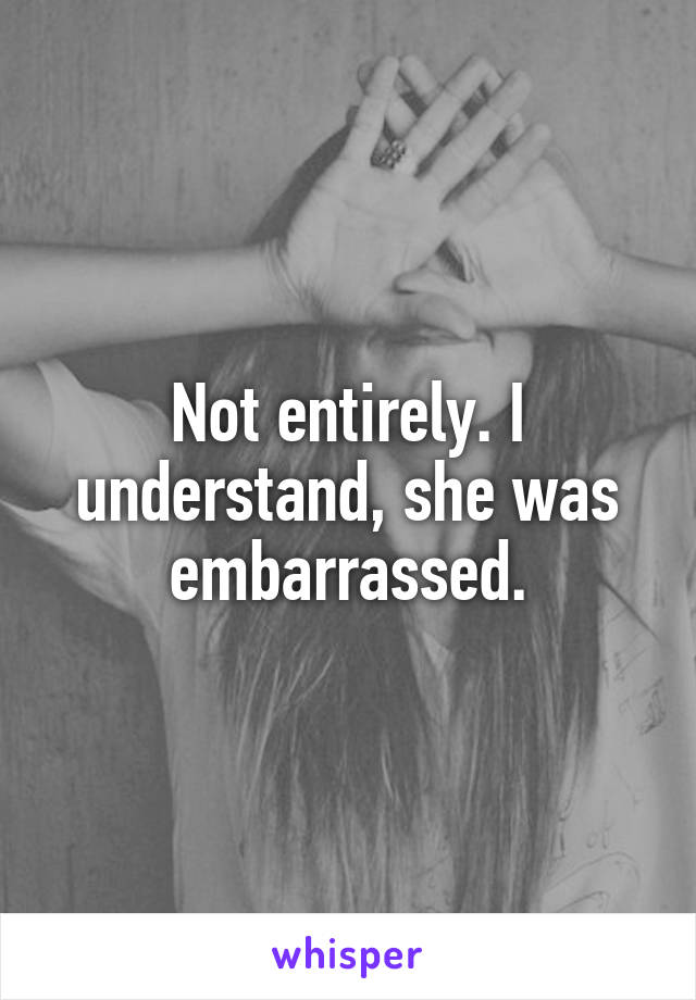 Not entirely. I understand, she was embarrassed.