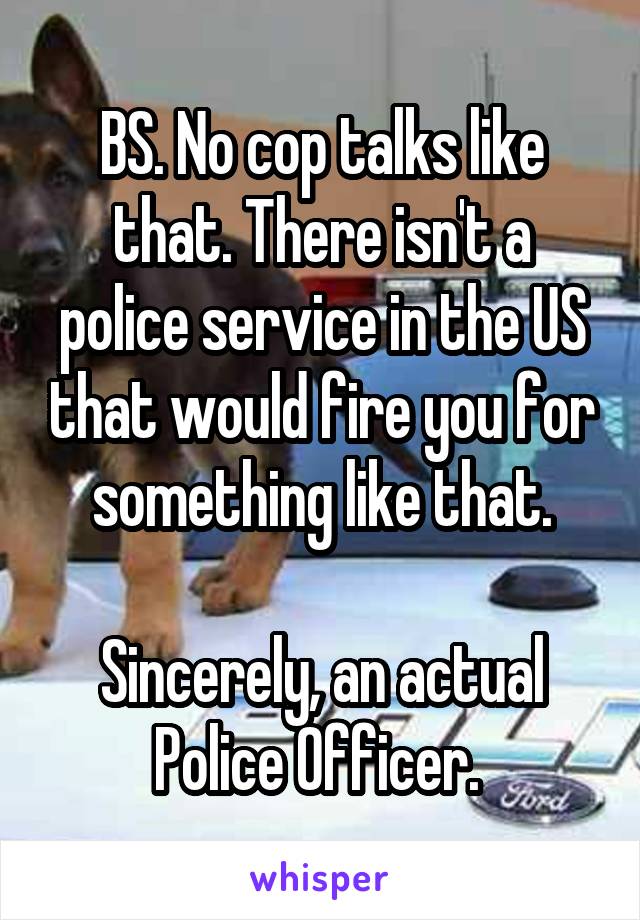 BS. No cop talks like that. There isn't a police service in the US that would fire you for something like that.

Sincerely, an actual Police Officer. 