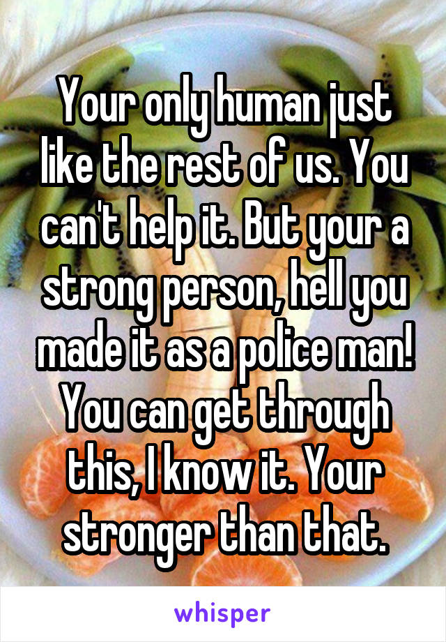 Your only human just like the rest of us. You can't help it. But your a strong person, hell you made it as a police man! You can get through this, I know it. Your stronger than that.