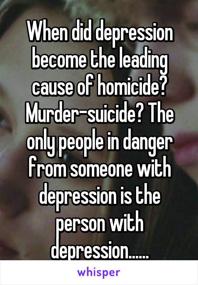 When did depression become the leading cause of homicide? Murder-suicide? The only people in danger from someone with depression is the person with depression......