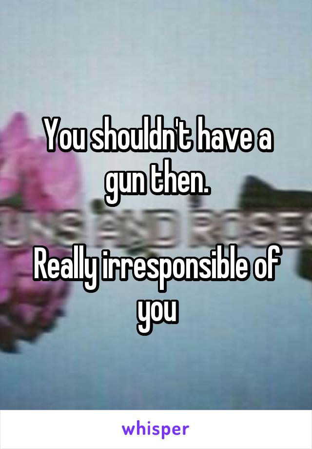 You shouldn't have a gun then.

Really irresponsible of you