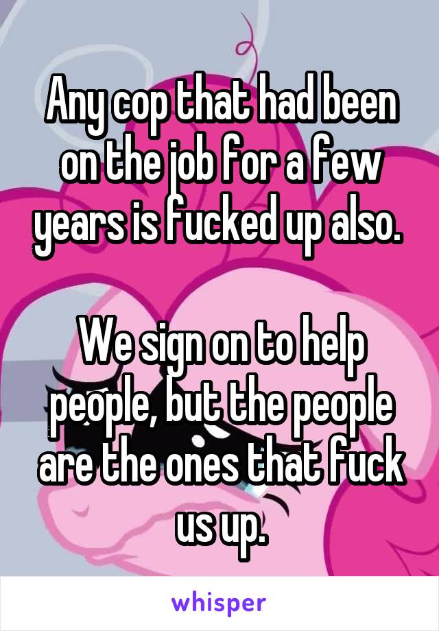 Any cop that had been on the job for a few years is fucked up also. 

We sign on to help people, but the people are the ones that fuck us up.