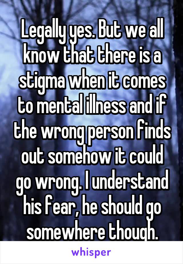 Legally yes. But we all know that there is a stigma when it comes to mental illness and if the wrong person finds out somehow it could go wrong. I understand his fear, he should go somewhere though.