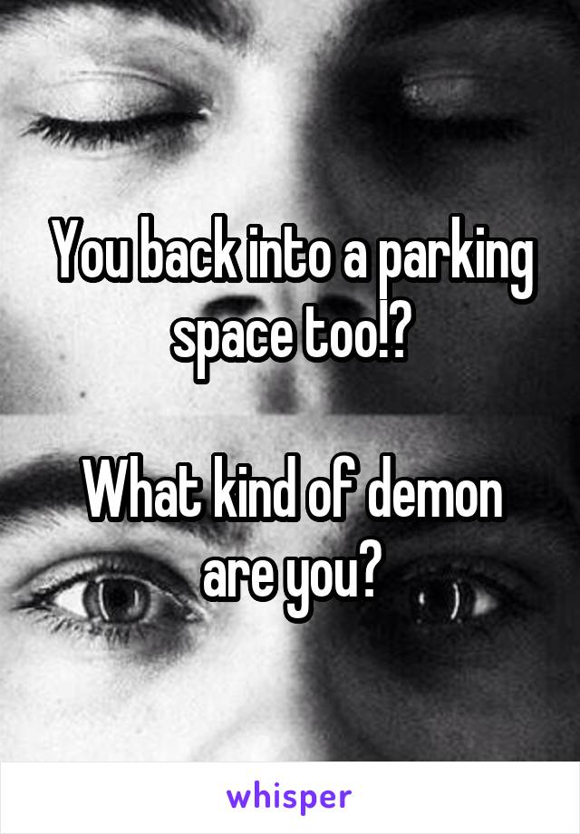 You back into a parking space too!?

What kind of demon are you?