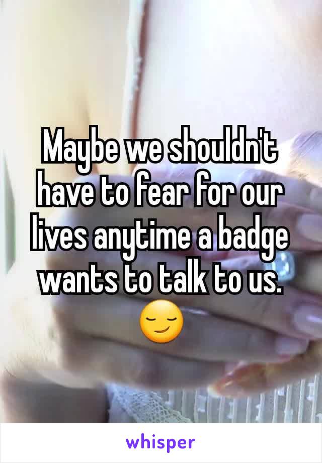 Maybe we shouldn't have to fear for our lives anytime a badge wants to talk to us. 😏