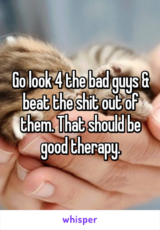 Go look 4 the bad guys & beat the shit out of them. That should be good therapy.