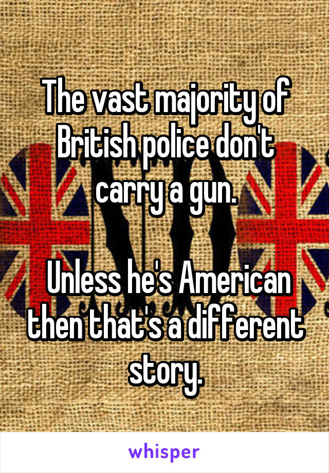 The vast majority of British police don't carry a gun.

 Unless he's American then that's a different story.