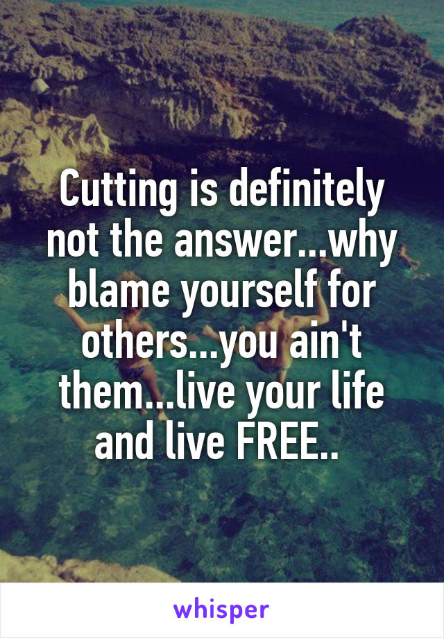 Cutting is definitely not the answer...why blame yourself for others...you ain't them...live your life and live FREE.. 