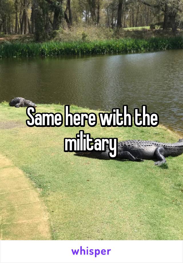 Same here with the military 