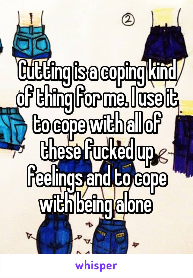 Cutting is a coping kind of thing for me. I use it to cope with all of these fucked up feelings and to cope with being alone 