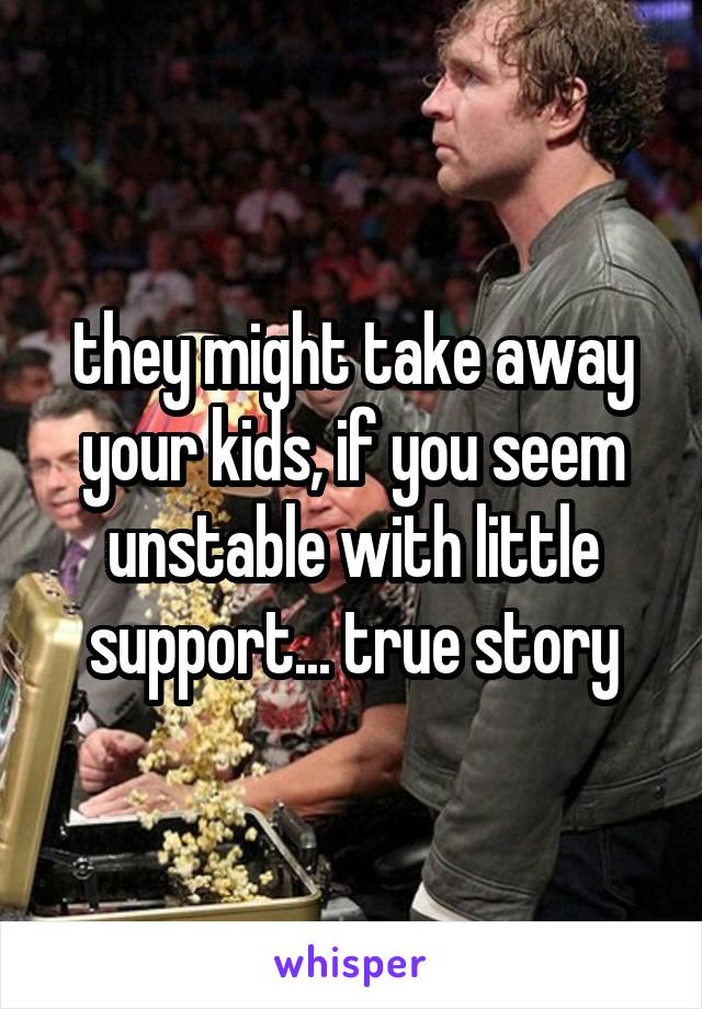 they might take away your kids, if you seem unstable with little support... true story