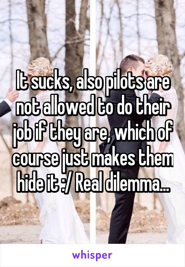 It sucks, also pilots are not allowed to do their job if they are, which of course just makes them hide it :/ Real dilemma...