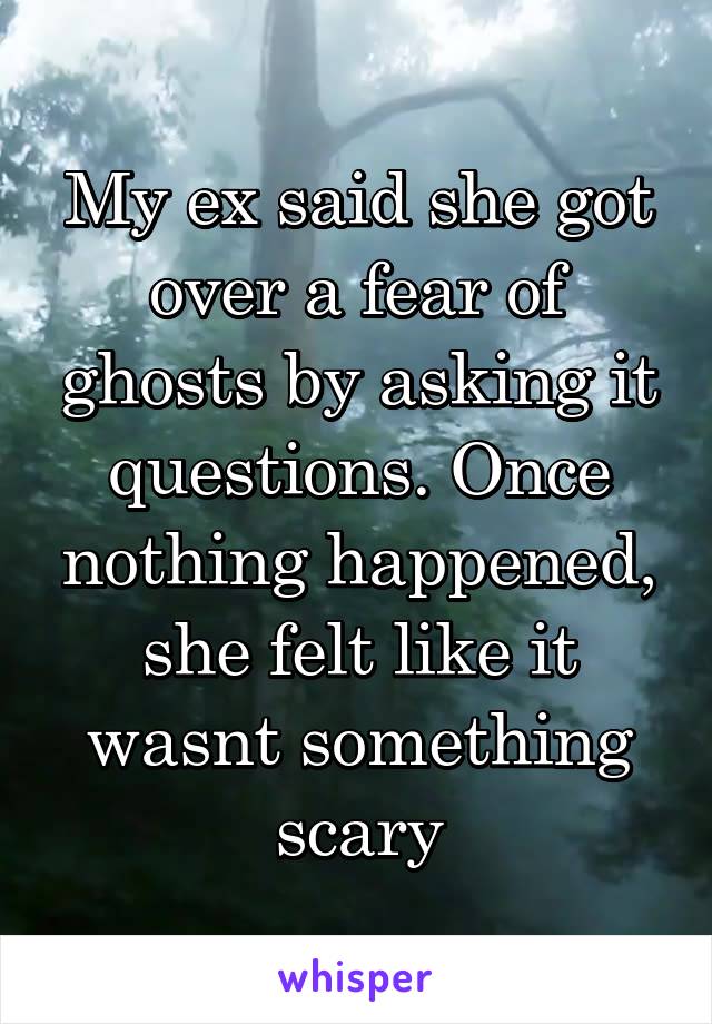 My ex said she got over a fear of ghosts by asking it questions. Once nothing happened, she felt like it wasnt something scary