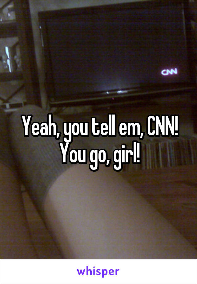 Yeah, you tell em, CNN! You go, girl!