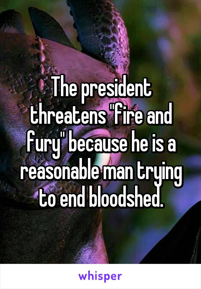 The president threatens "fire and fury" because he is a reasonable man trying to end bloodshed.