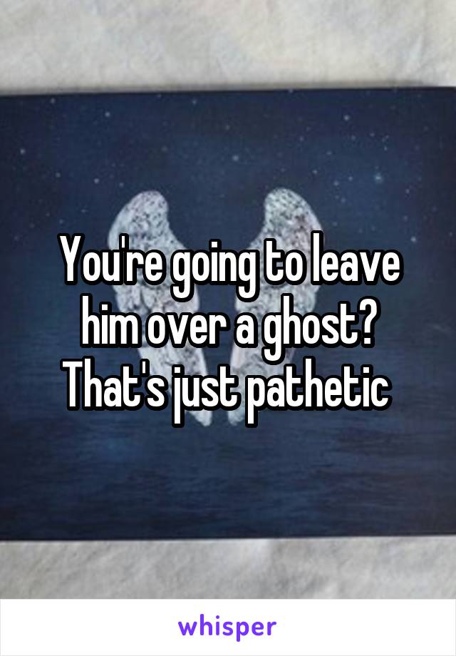 You're going to leave him over a ghost?
That's just pathetic 