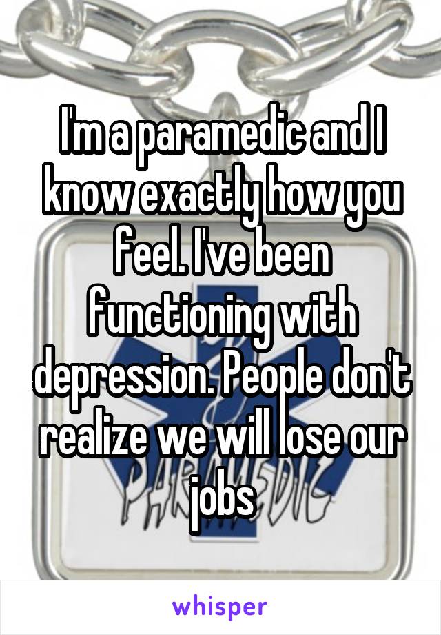 I'm a paramedic and I know exactly how you feel. I've been functioning with depression. People don't realize we will lose our jobs