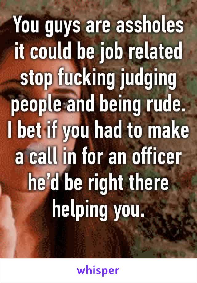 You guys are assholes it could be job related stop fucking judging people and being rude. I bet if you had to make a call in for an officer he’d be right there helping you. 