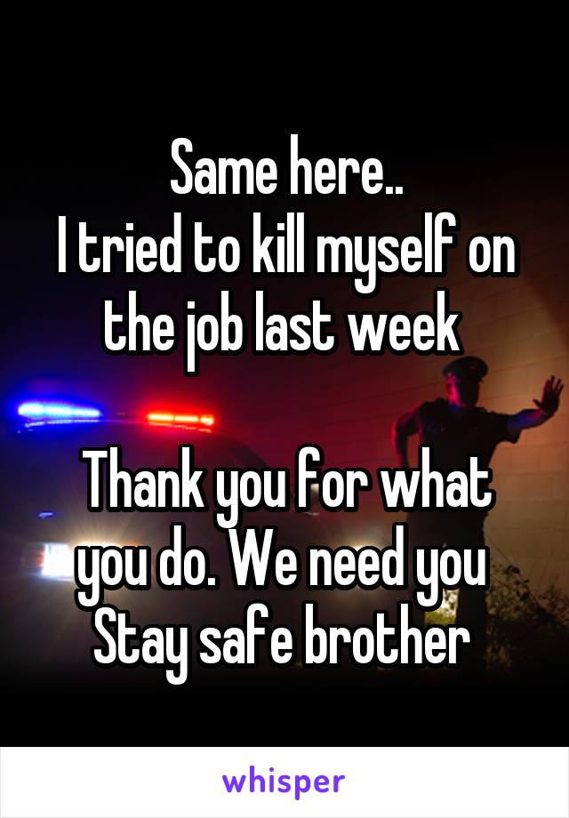 Same here..
I tried to kill myself on the job last week 

Thank you for what you do. We need you 
Stay safe brother 