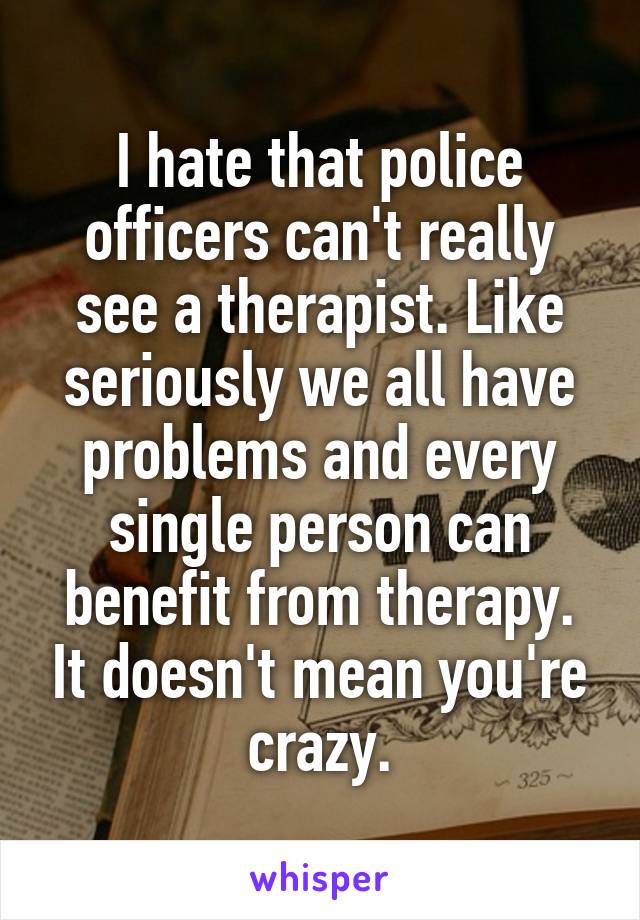 I hate that police officers can't really see a therapist. Like seriously we all have problems and every single person can benefit from therapy. It doesn't mean you're crazy.