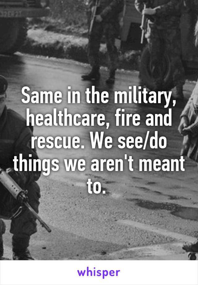 Same in the military, healthcare, fire and rescue. We see/do things we aren't meant to. 