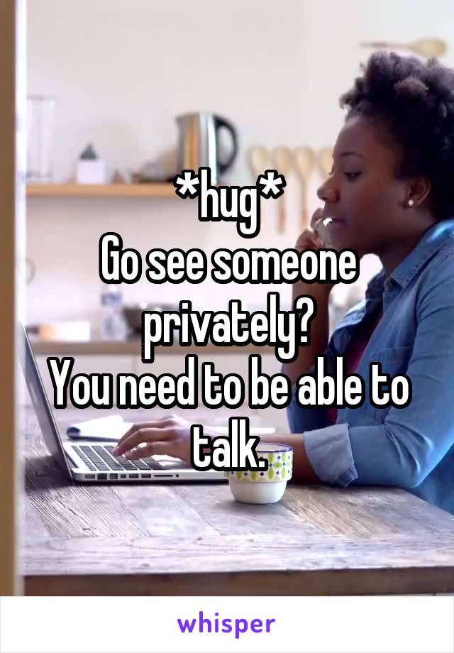 *hug*
Go see someone privately?
You need to be able to talk.