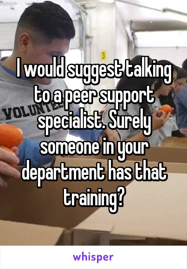 I would suggest talking to a peer support specialist. Surely someone in your department has that training?