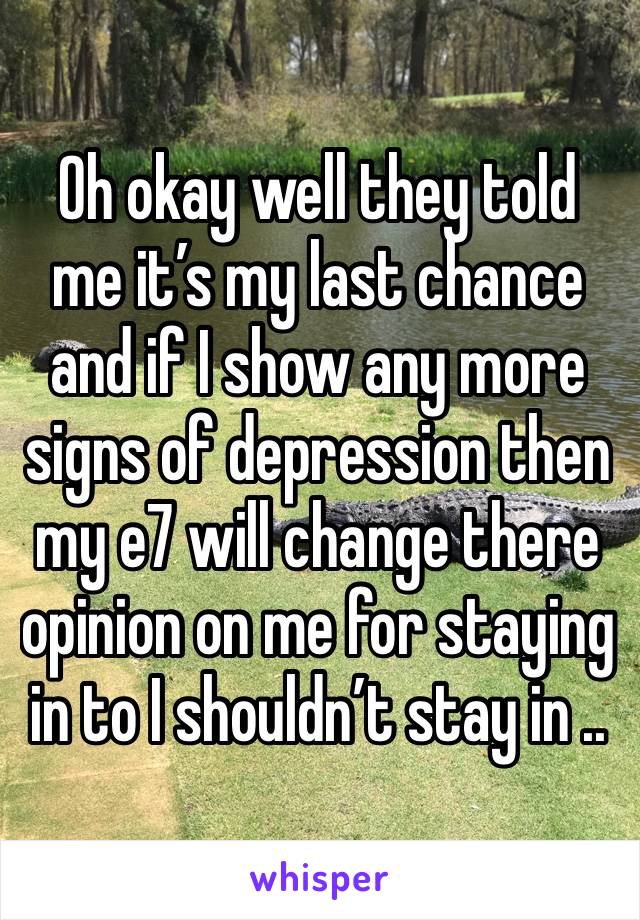 Oh okay well they told me it’s my last chance and if I show any more signs of depression then my e7 will change there opinion on me for staying in to I shouldn’t stay in .. 