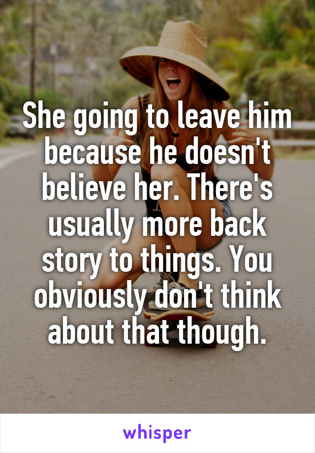 She going to leave him because he doesn't believe her. There's usually more back story to things. You obviously don't think about that though.
