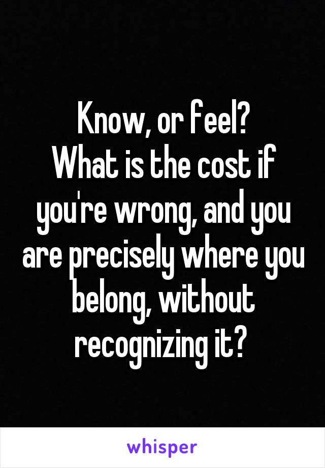 Know, or feel?
What is the cost if you're wrong, and you are precisely where you belong, without recognizing it? 