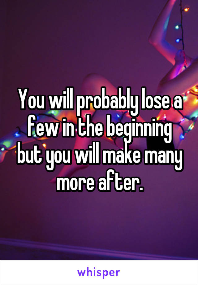 You will probably lose a few in the beginning but you will make many more after.