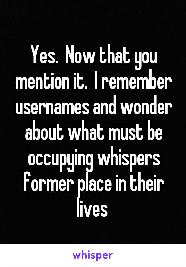 Yes.  Now that you mention it.  I remember usernames and wonder about what must be occupying whispers former place in their lives 