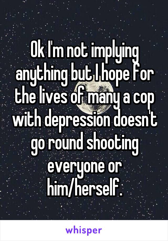 Ok I'm not implying anything but I hope for the lives of many a cop with depression doesn't go round shooting everyone or him/herself.