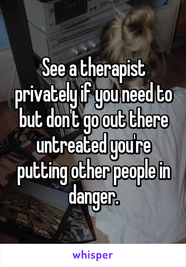 See a therapist privately if you need to but don't go out there untreated you're putting other people in danger.