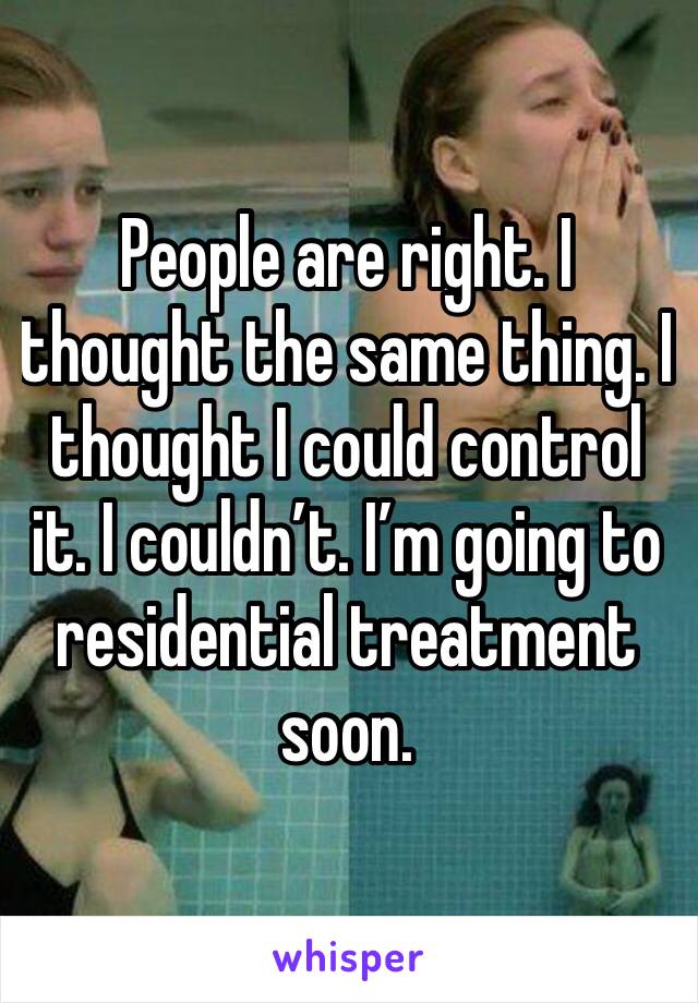 People are right. I thought the same thing. I thought I could control it. I couldn’t. I’m going to residential treatment soon.