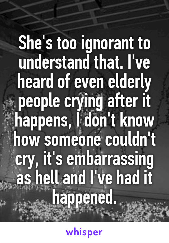 She's too ignorant to understand that. I've heard of even elderly people crying after it happens, I don't know how someone couldn't cry, it's embarrassing as hell and I've had it happened.