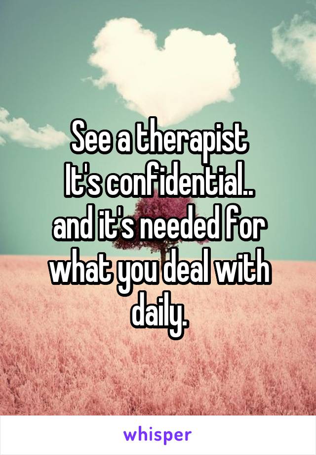 See a therapist
It's confidential..
and it's needed for what you deal with daily.