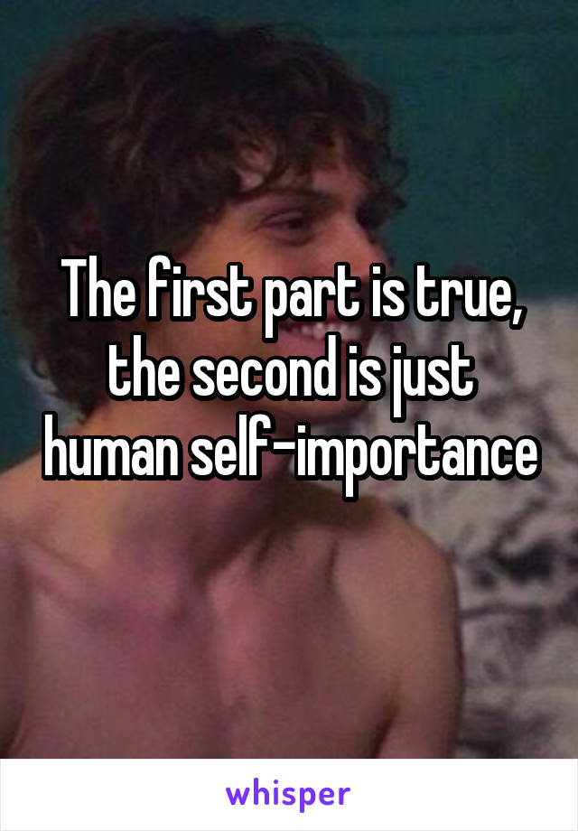 The first part is true, the second is just human self-importance 