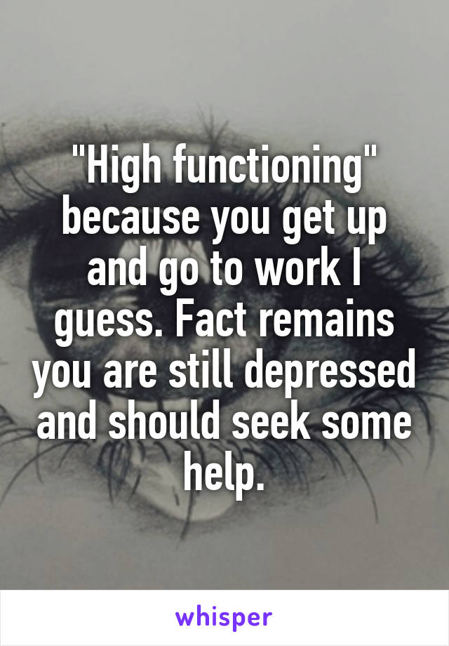 "High functioning" because you get up and go to work I guess. Fact remains you are still depressed and should seek some help.