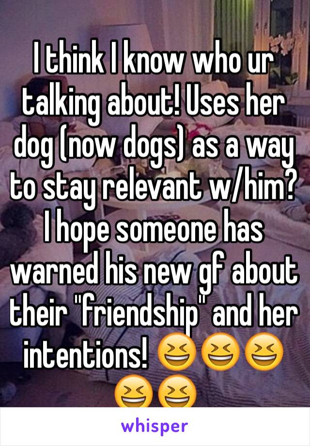 I think I know who ur talking about! Uses her dog (now dogs) as a way to stay relevant w/him? I hope someone has warned his new gf about their "friendship" and her intentions! 😆😆😆😆😆