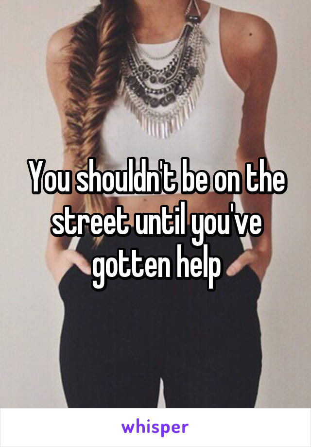 You shouldn't be on the street until you've gotten help