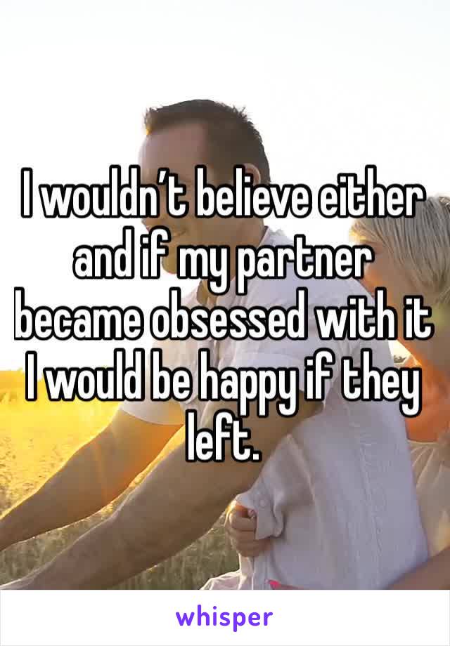 I wouldn’t believe either and if my partner became obsessed with it I would be happy if they left.