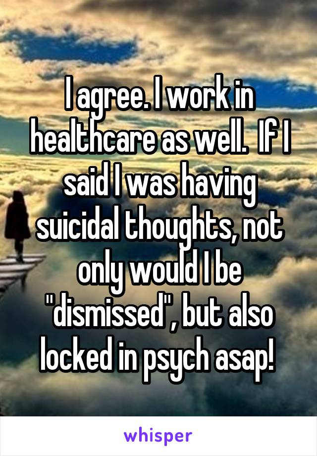 I agree. I work in healthcare as well.  If I said I was having suicidal thoughts, not only would I be "dismissed", but also locked in psych asap! 