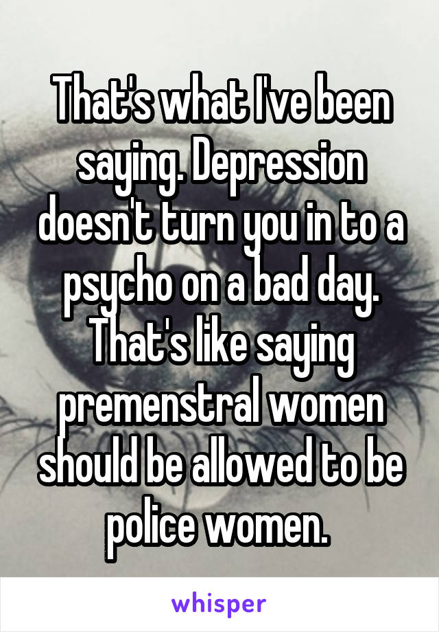 That's what I've been saying. Depression doesn't turn you in to a psycho on a bad day. That's like saying premenstral women should be allowed to be police women. 