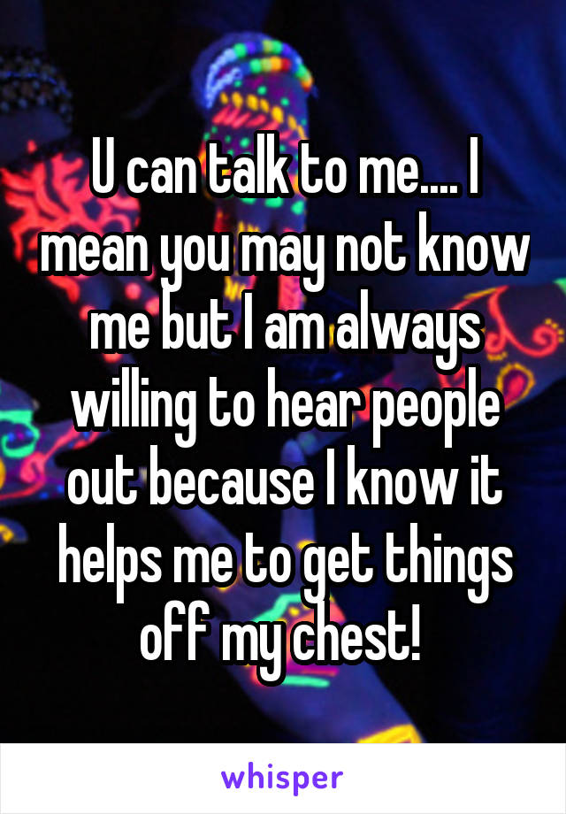 U can talk to me.... I mean you may not know me but I am always willing to hear people out because I know it helps me to get things off my chest! 