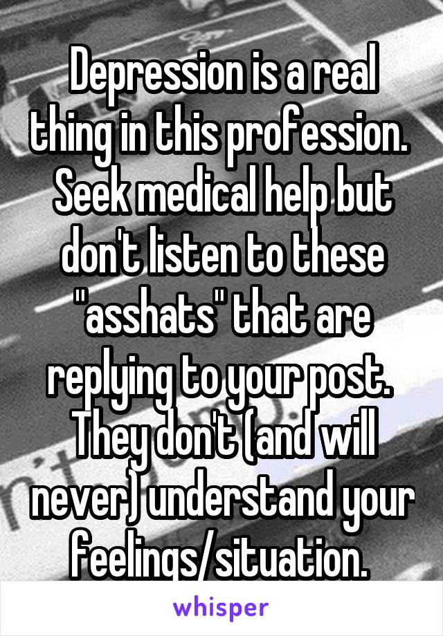 Depression is a real thing in this profession. 
Seek medical help but don't listen to these "asshats" that are replying to your post. 
They don't (and will never) understand your feelings/situation. 