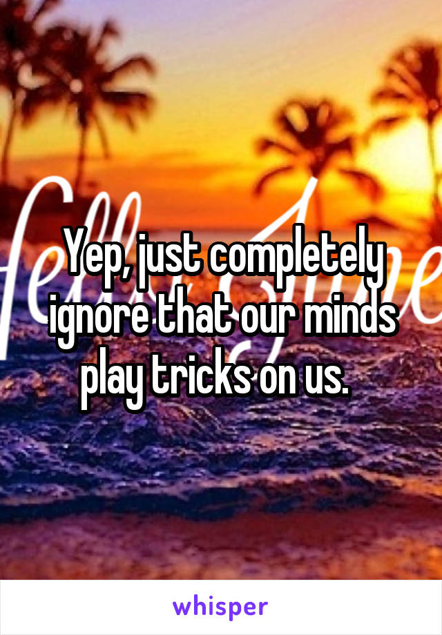 Yep, just completely ignore that our minds play tricks on us.  