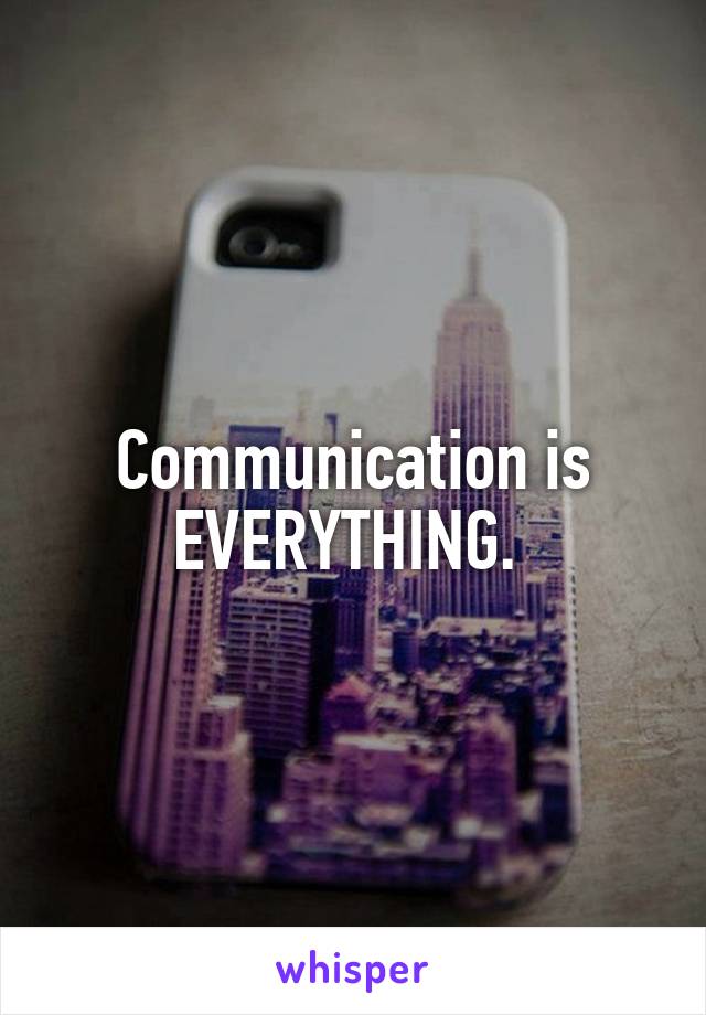 Communication is EVERYTHING. 